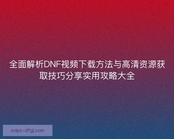 全面解析DNF视频下载方法与高清资源获取技巧分享实用攻略大全