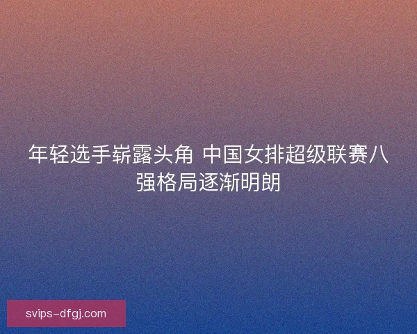 年轻选手崭露头角 中国女排超级联赛八强格局逐渐明朗
