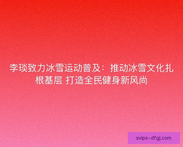 李琰致力冰雪运动普及：推动冰雪文化扎根基层 打造全民健身新风尚