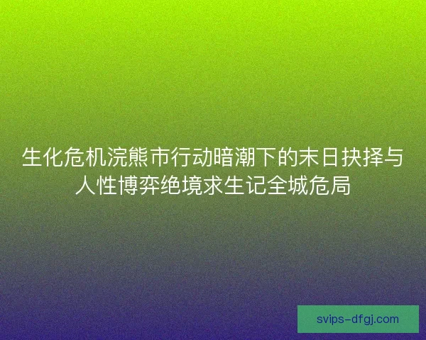 生化危机浣熊市行动暗潮下的末日抉择与人性博弈绝境求生记全城危局