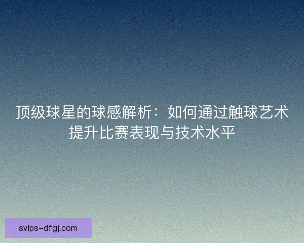 顶级球星的球感解析：如何通过触球艺术提升比赛表现与技术水平