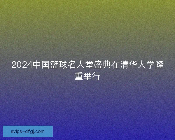 2024中国篮球名人堂盛典在清华大学隆重举行