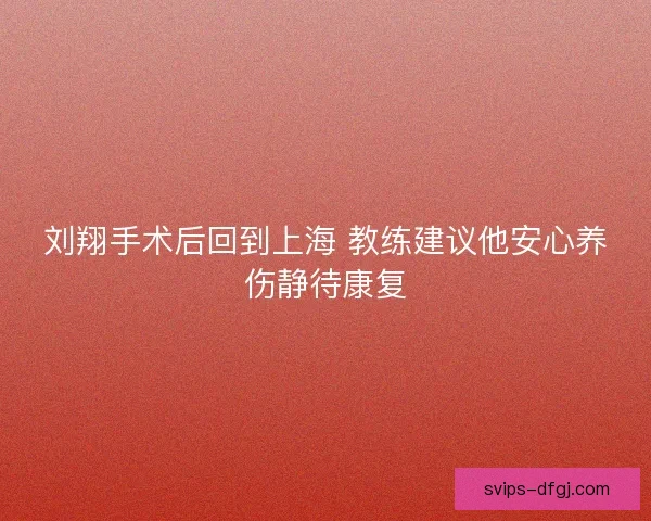 刘翔手术后回到上海 教练建议他安心养伤静待康复