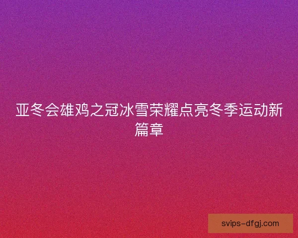 亚冬会雄鸡之冠冰雪荣耀点亮冬季运动新篇章
